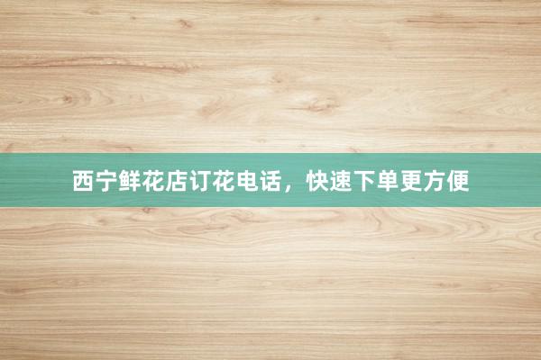 西宁鲜花店订花电话，快速下单更方便